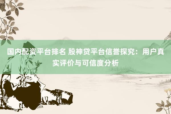 国内配资平台排名 股神贷平台信誉探究：用户真实评价与可信度分析