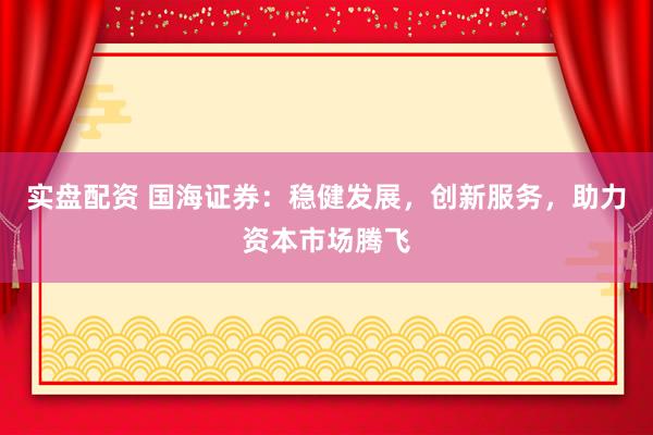 实盘配资 国海证券：稳健发展，创新服务，助力资本市场腾飞