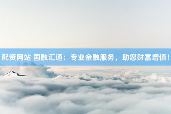 配资网站 国融汇通：专业金融服务，助您财富增值！