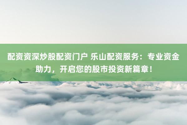 配资资深炒股配资门户 乐山配资服务：专业资金助力，开启您的股市投资新篇章！