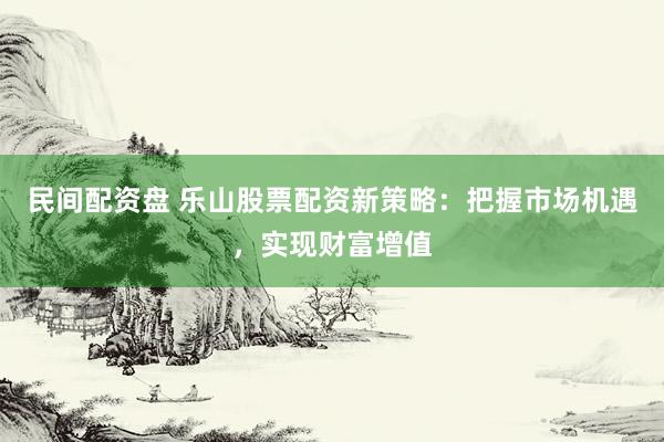 民间配资盘 乐山股票配资新策略：把握市场机遇，实现财富增值
