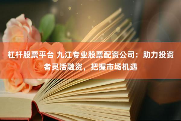 杠杆股票平台 九江专业股票配资公司：助力投资者灵活融资，把握市场机遇