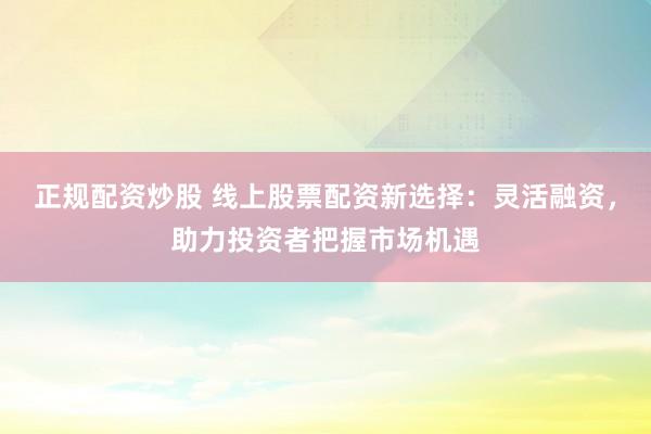 正规配资炒股 线上股票配资新选择：灵活融资，助力投资者把握市场机遇