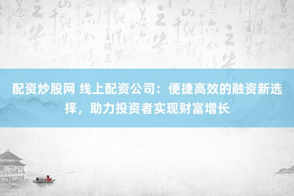 配资炒股网 线上配资公司：便捷高效的融资新选择，助力投资者实现财富增长