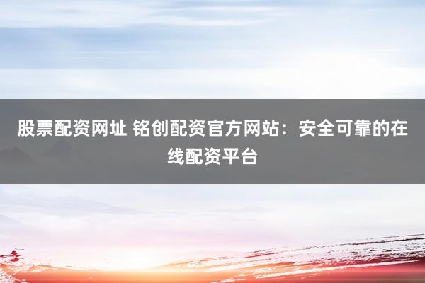 股票配资网址 铭创配资官方网站：安全可靠的在线配资平台