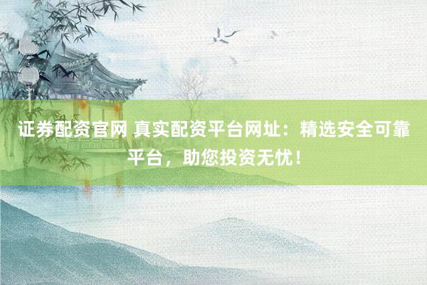 证券配资官网 真实配资平台网址：精选安全可靠平台，助您投资无忧！