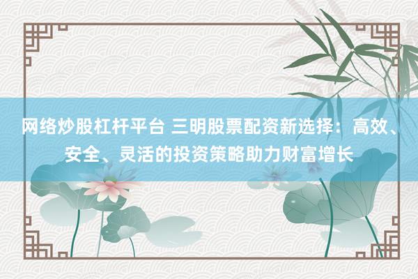 网络炒股杠杆平台 三明股票配资新选择：高效、安全、灵活的投资策略助力财富增长