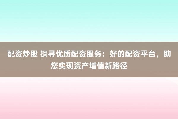 配资炒股 探寻优质配资服务：好的配资平台，助您实现资产增值新路径