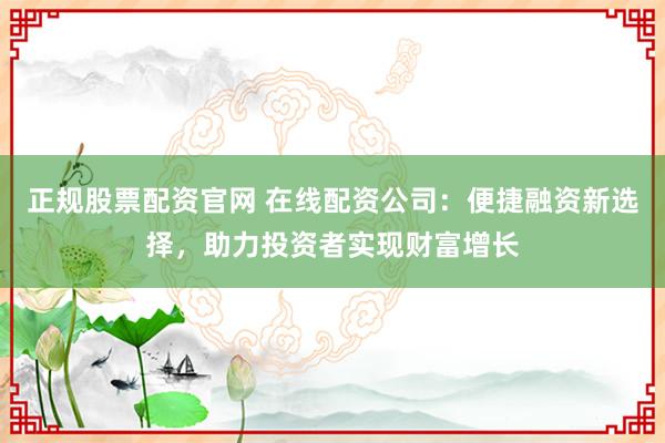 正规股票配资官网 在线配资公司：便捷融资新选择，助力投资者实现财富增长