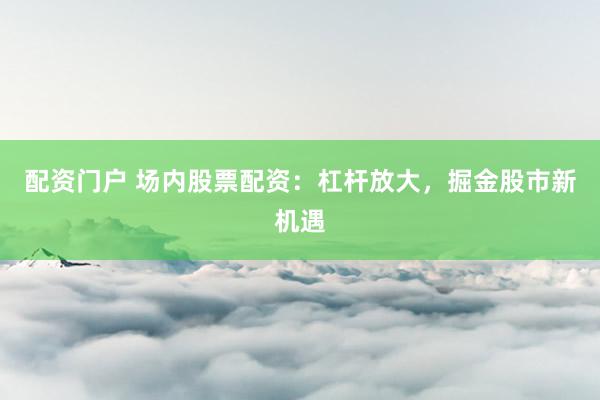 配资门户 场内股票配资：杠杆放大，掘金股市新机遇