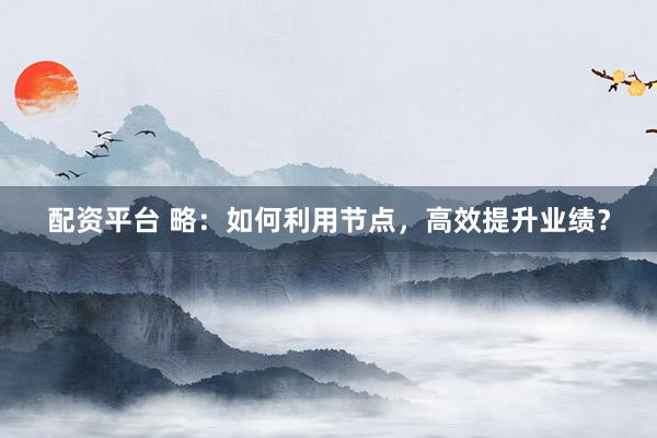 配资平台 略：如何利用节点，高效提升业绩？