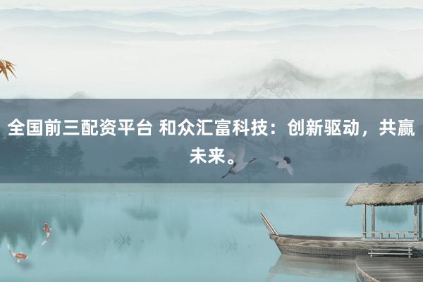 全国前三配资平台 和众汇富科技：创新驱动，共赢未来。