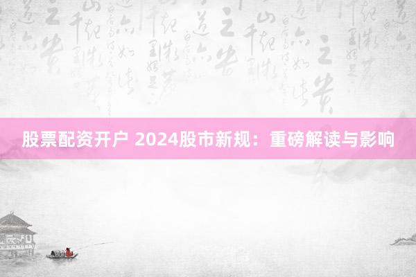 股票配资开户 2024股市新规：重磅解读与影响