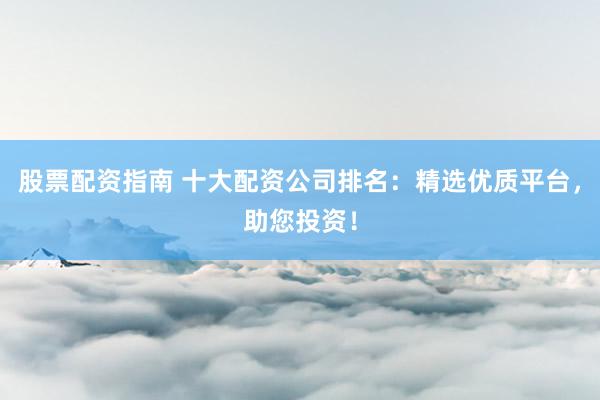 股票配资指南 十大配资公司排名：精选优质平台，助您投资！