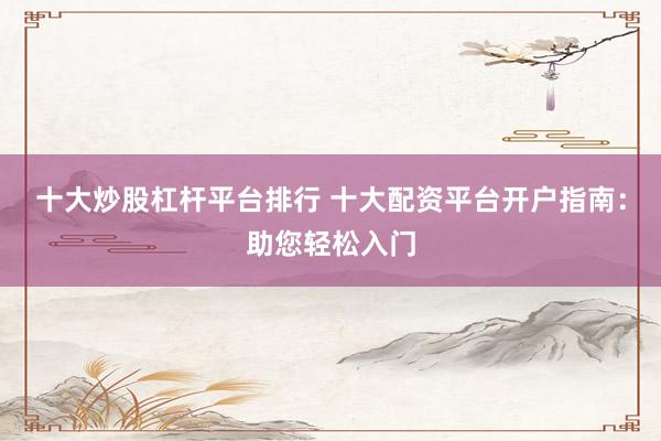 十大炒股杠杆平台排行 十大配资平台开户指南：助您轻松入门
