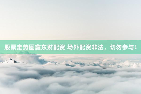 股票走势图鑫东财配资 场外配资非法，切勿参与！