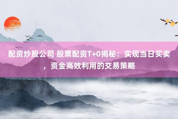 配资炒股公司 股票配资T+0揭秘：实现当日买卖，资金高效利用的交易策略