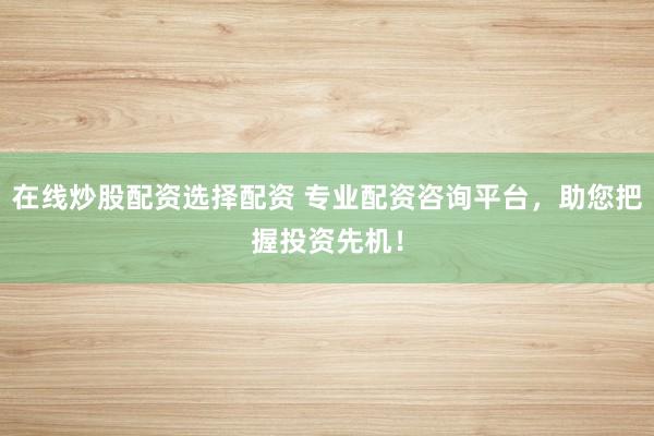在线炒股配资选择配资 专业配资咨询平台，助您把握投资先机！