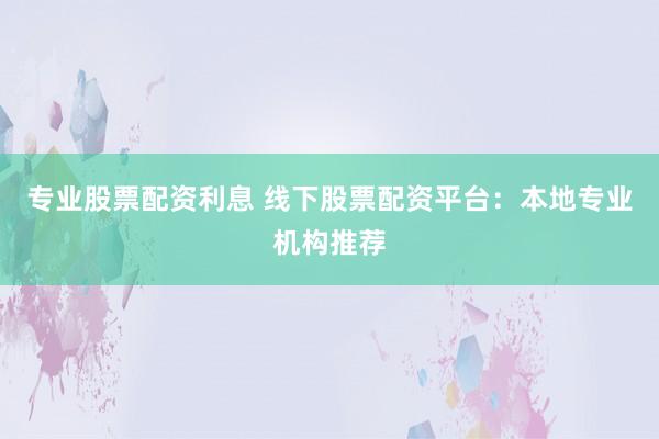 专业股票配资利息 线下股票配资平台：本地专业机构推荐