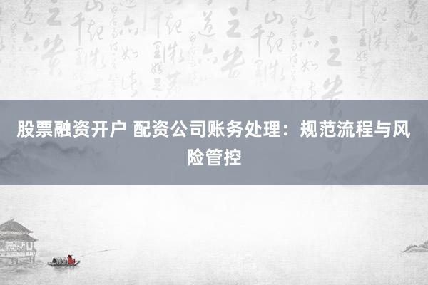 股票融资开户 配资公司账务处理：规范流程与风险管控