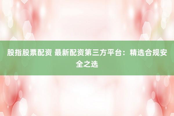 股指股票配资 最新配资第三方平台：精选合规安全之选