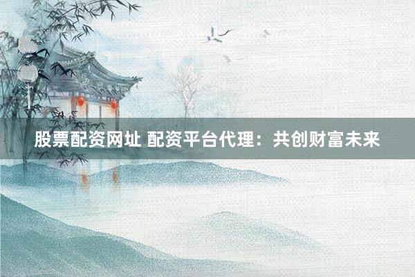 股票配资网址 配资平台代理：共创财富未来