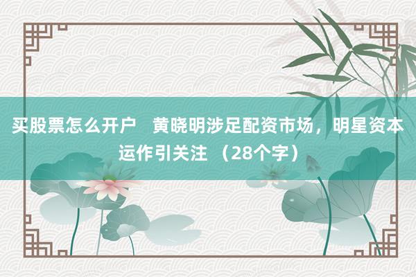 买股票怎么开户   黄晓明涉足配资市场，明星资本运作引关注 （28个字）