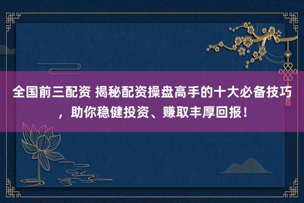 全国前三配资 揭秘配资操盘高手的十大必备技巧，助你稳健投资、赚取丰厚回报！