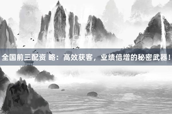 全国前三配资 略：高效获客，业绩倍增的秘密武器！
