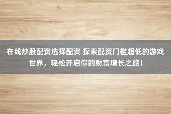 在线炒股配资选择配资 探索配资门槛超低的游戏世界，轻松开启你的财富增长之旅！