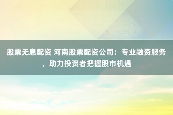 股票无息配资 河南股票配资公司：专业融资服务，助力投资者把握股市机遇