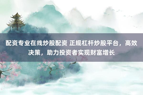 配资专业在线炒股配资 正规杠杆炒股平台，高效决策，助力投资者实现财富增长