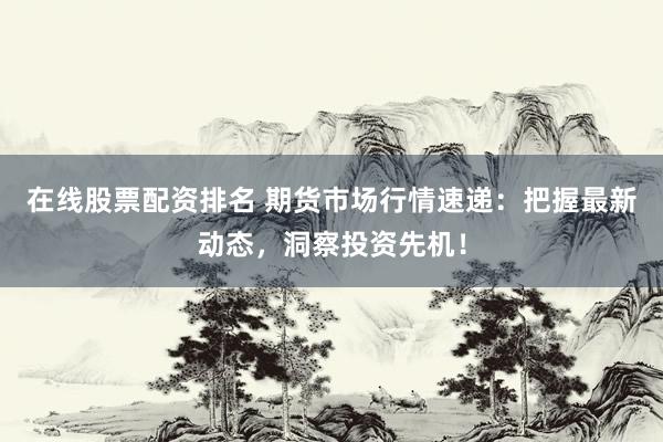 在线股票配资排名 期货市场行情速递：把握最新动态，洞察投资先机！