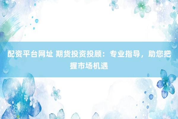 配资平台网址 期货投资投顾：专业指导，助您把握市场机遇