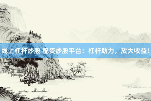 线上杠杆炒股 配资炒股平台：杠杆助力，放大收益！