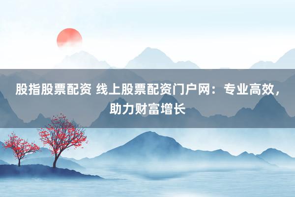 股指股票配资 线上股票配资门户网：专业高效，助力财富增长