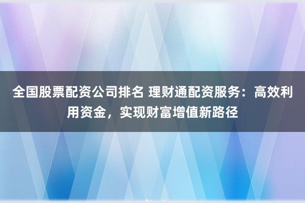 全国股票配资公司排名 理财通配资服务：高效利用资金，实现财富增值新路径