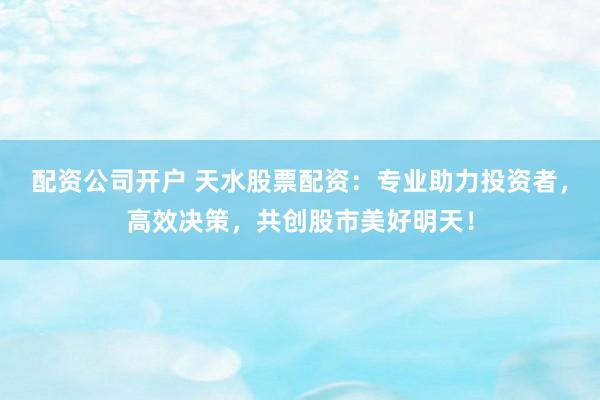 配资公司开户 天水股票配资：专业助力投资者，高效决策，共创股市美好明天！