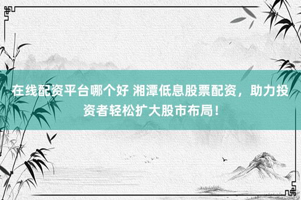 在线配资平台哪个好 湘潭低息股票配资，助力投资者轻松扩大股市布局！