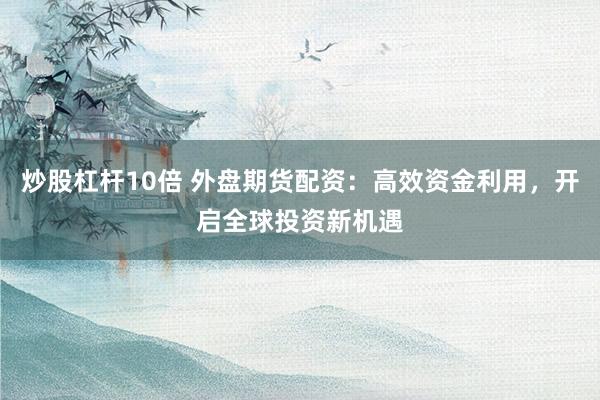 炒股杠杆10倍 外盘期货配资：高效资金利用，开启全球投资新机遇