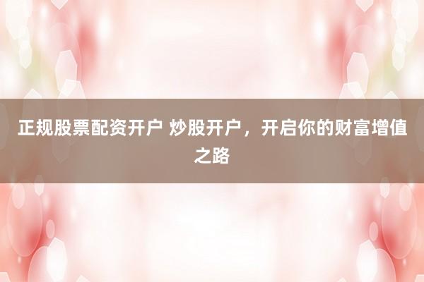 正规股票配资开户 炒股开户，开启你的财富增值之路