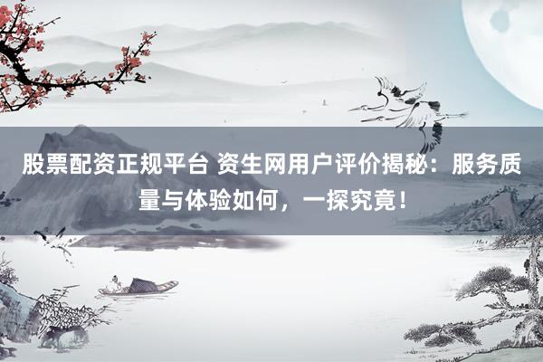 股票配资正规平台 资生网用户评价揭秘：服务质量与体验如何，一探究竟！