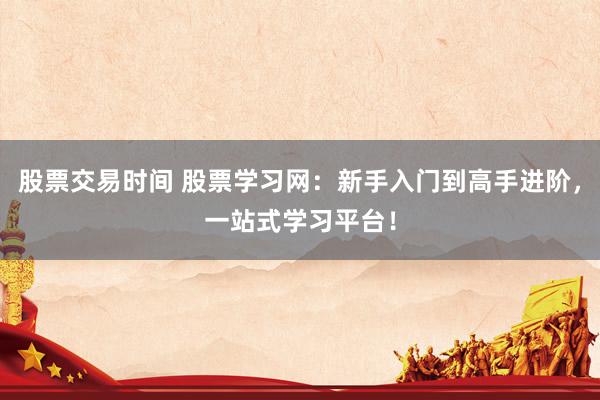 股票交易时间 股票学习网：新手入门到高手进阶，一站式学习平台！
