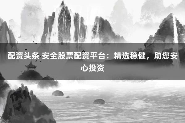 配资头条 安全股票配资平台：精选稳健，助您安心投资