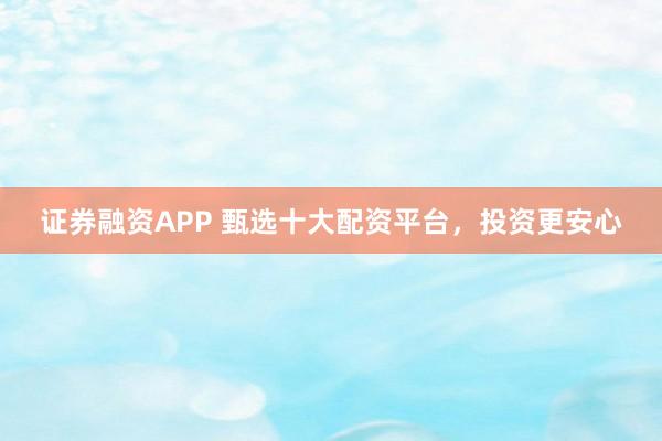证券融资APP 甄选十大配资平台，投资更安心