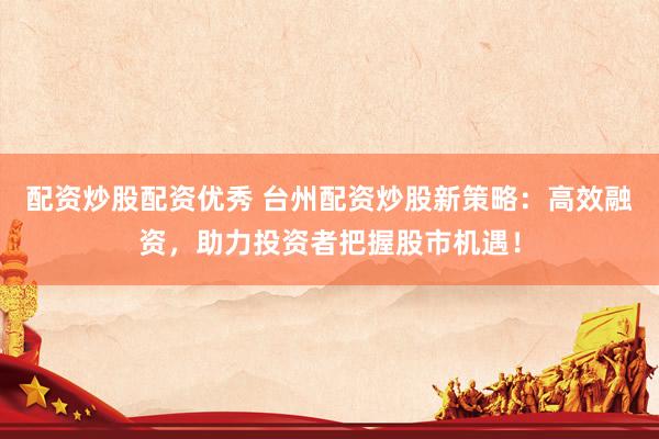 配资炒股配资优秀 台州配资炒股新策略：高效融资，助力投资者把握股市机遇！