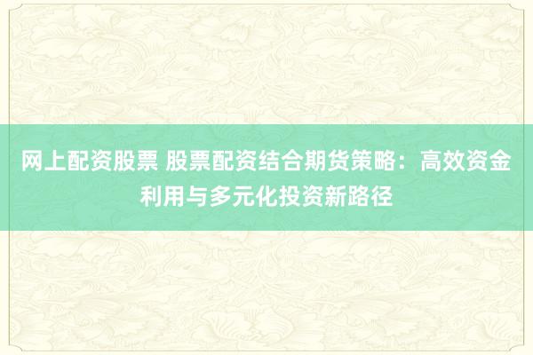 网上配资股票 股票配资结合期货策略：高效资金利用与多元化投资新路径