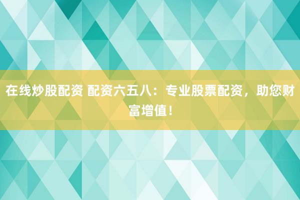 在线炒股配资 配资六五八：专业股票配资，助您财富增值！