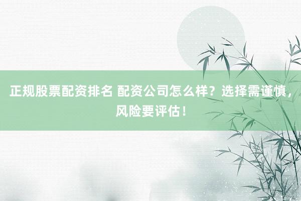 正规股票配资排名 配资公司怎么样？选择需谨慎，风险要评估！