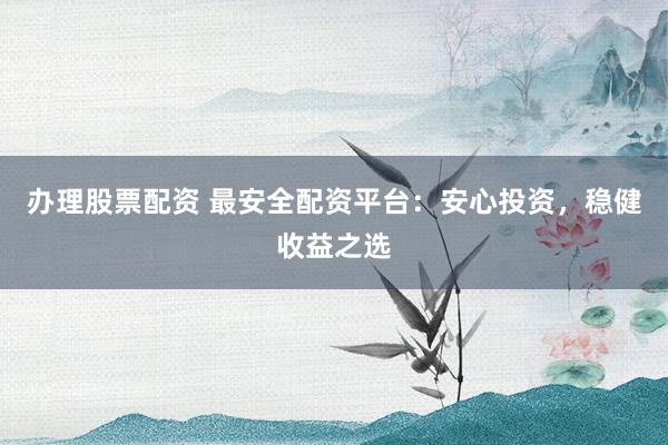 办理股票配资 最安全配资平台：安心投资，稳健收益之选